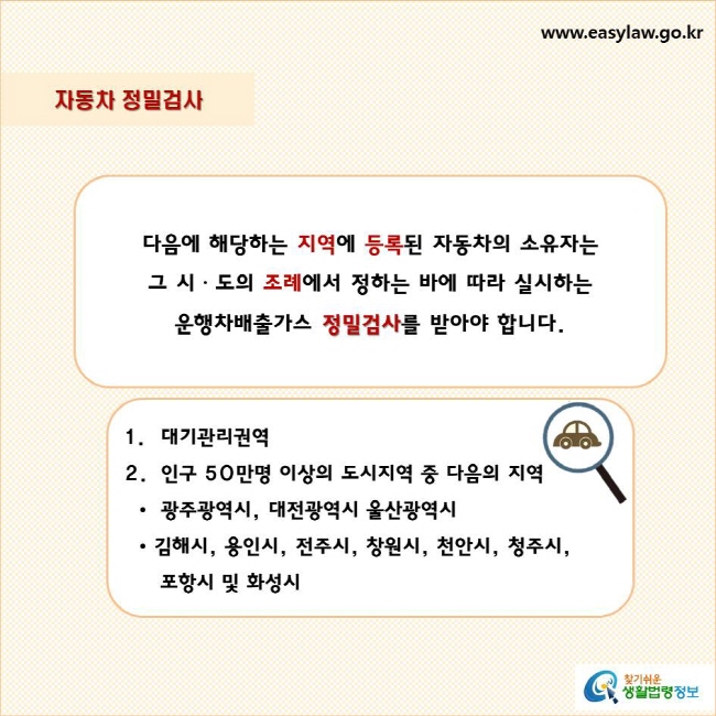 자동차 정밀검사
다음에 해당하는 지역에 등록된 자동차의 소유자는 
그 시ㆍ도의 조례에서 정하는 바에 따라 실시하는 
운행차배출가스 정밀검사를 받아야 합니다.
대기관리권역
인구 50만명 이상의 도시지역 중 다음의 지역
  •  광주광역시, 대전광역시 울산광역시
  • 김해시, 용인시, 전주시, 창원시, 천안시, 청주시, 포항시 및 화성시
찾기쉬운 생활법령정보 로고
www.easylaw.go.kr
